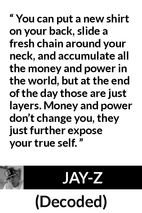 JAY-Z quote about power from Decoded - You can put a new shirt on your back, slide a fresh chain around your neck, and accumulate all the money and power in the world, but at the end of the day those are just layers. Money and power don’t change you, they just further expose your true self.