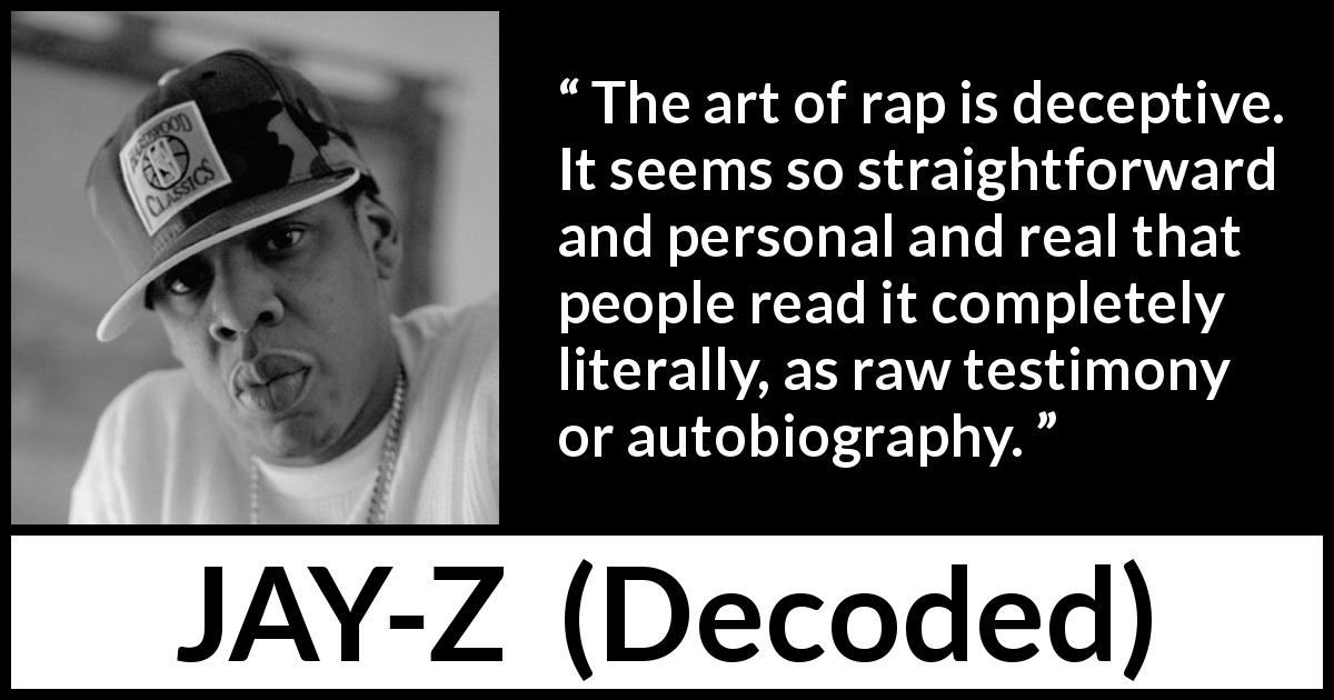 JAY-Z quote about rap from Decoded - The art of rap is deceptive. It seems so straightforward and personal and real that people read it completely literally, as raw testimony or autobiography.
