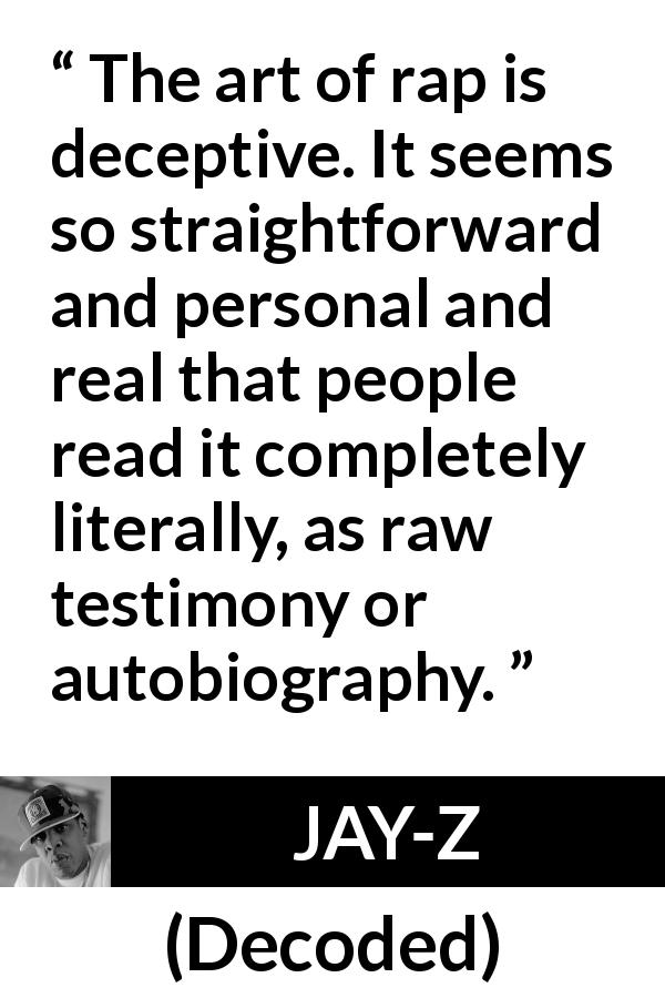 JAY-Z quote about rap from Decoded - The art of rap is deceptive. It seems so straightforward and personal and real that people read it completely literally, as raw testimony or autobiography.