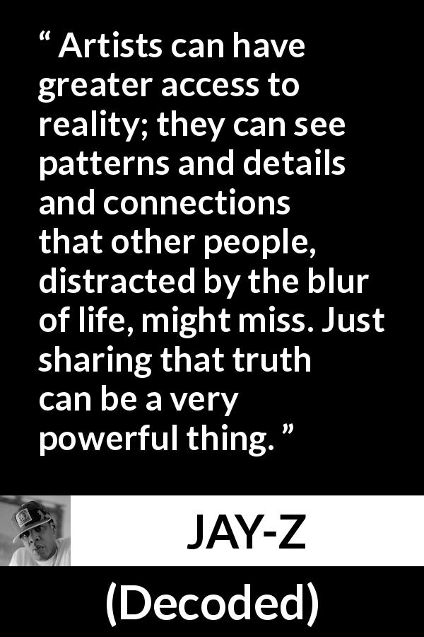JAY-Z quote about reality from Decoded - Artists can have greater access to reality; they can see patterns and details and connections that other people, distracted by the blur of life, might miss. Just sharing that truth can be a very powerful thing.