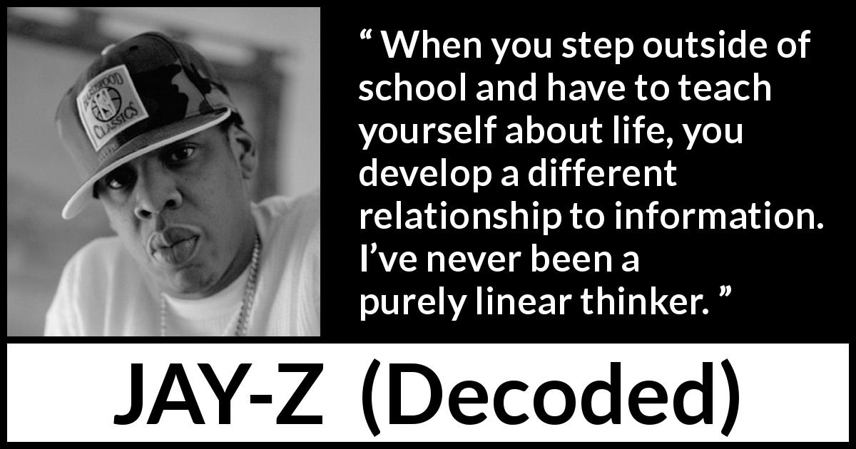 JAY-Z quote about school from Decoded - When you step outside of school and have to teach yourself about life, you develop a different relationship to information. I’ve never been a purely linear thinker.