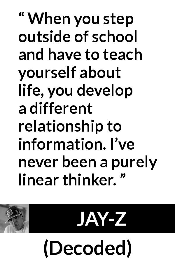 JAY-Z quote about school from Decoded - When you step outside of school and have to teach yourself about life, you develop a different relationship to information. I’ve never been a purely linear thinker.