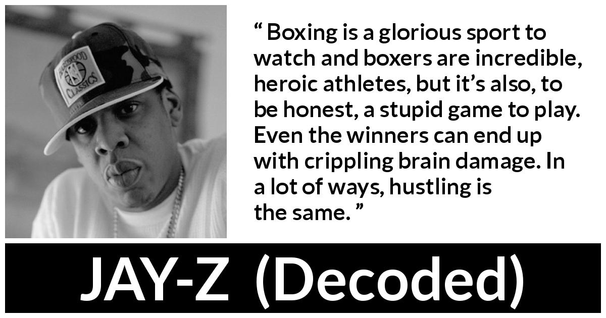 JAY-Z quote about stupidity from Decoded - Boxing is a glorious sport to watch and boxers are incredible, heroic athletes, but it’s also, to be honest, a stupid game to play. Even the winners can end up with crippling brain damage. In a lot of ways, hustling is the same.