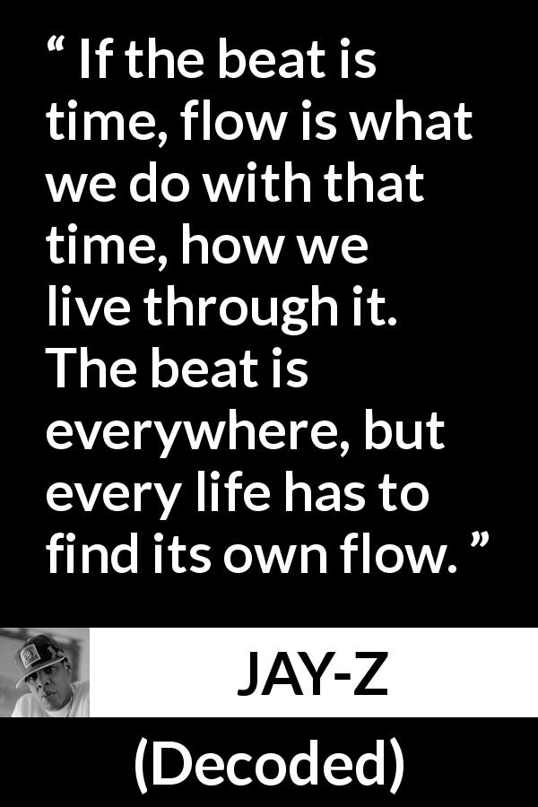 JAY-Z quote about time from Decoded - If the beat is time, flow is what we do with that time, how we live through it. The beat is everywhere, but every life has to find its own flow.