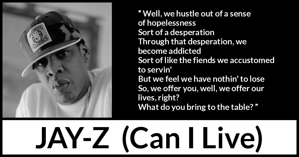 JAY-Z quote from Can I Live - Well, we hustle out of a sense of hopelessness
Sort of a desperation
Through that desperation, we become addicted
Sort of like the fiends we accustomed to servin'
But we feel we have nothin' to lose
So, we offer you, well, we offer our lives, right?
What do you bring to the table?