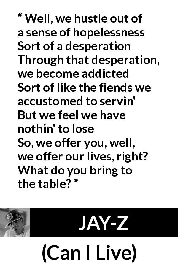 JAY-Z quote from Can I Live - Well, we hustle out of a sense of hopelessness
Sort of a desperation
Through that desperation, we become addicted
Sort of like the fiends we accustomed to servin'
But we feel we have nothin' to lose
So, we offer you, well, we offer our lives, right?
What do you bring to the table?