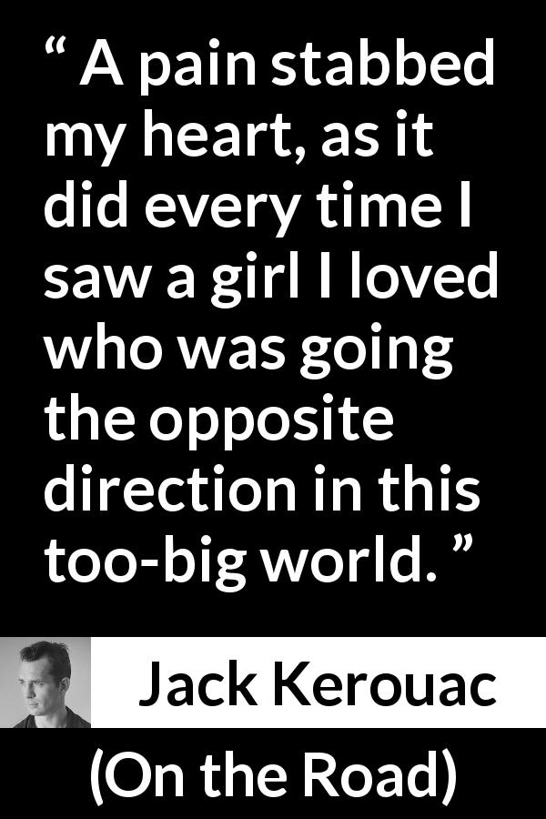 Jack Kerouac quote about love from On the Road - A pain stabbed my heart, as it did every time I saw a girl I loved who was going the opposite direction in this too-big world.