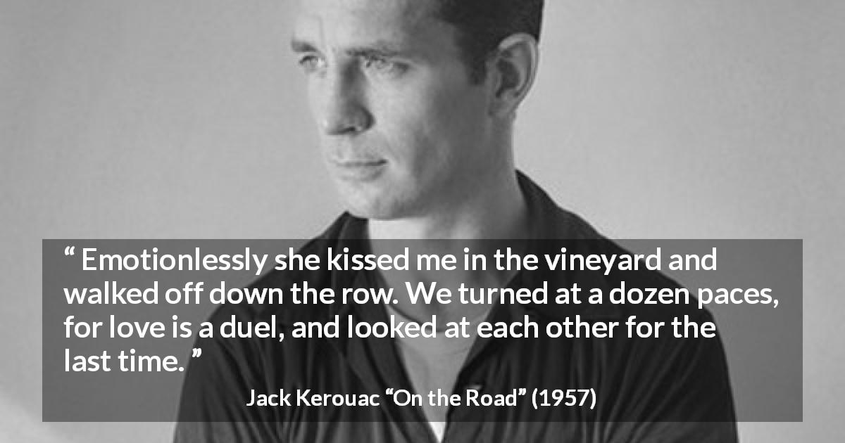 Jack Kerouac quote about love from On the Road - Emotionlessly she kissed me in the vineyard and walked off down the row. We turned at a dozen paces, for love is a duel, and looked at each other for the last time.