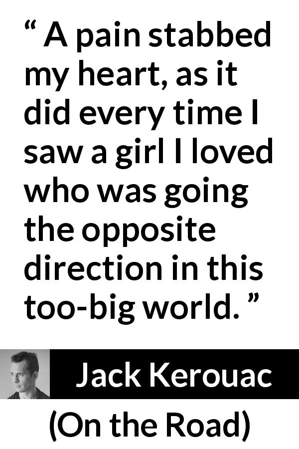 Jack Kerouac quote about love from On the Road - A pain stabbed my heart, as it did every time I saw a girl I loved who was going the opposite direction in this too-big world.