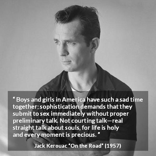 Jack Kerouac quote about romance from On the Road - Boys and girls in America have such a sad time together; sophistication demands that they submit to sex immediately without proper preliminary talk. Not courting talk—real straight talk about souls, for life is holy and every moment is precious.