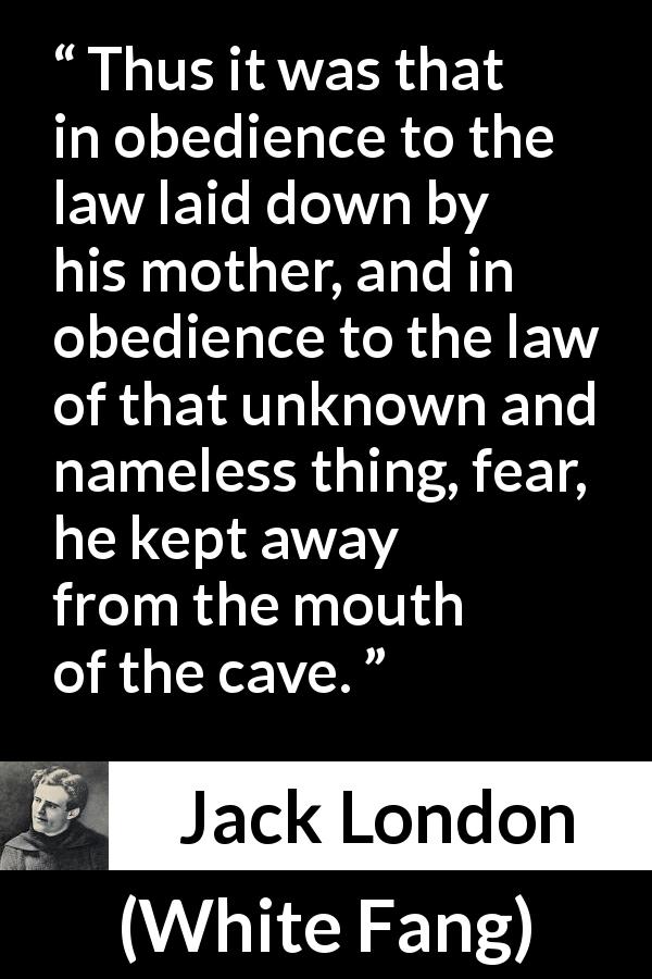 Jack London quote about fear from White Fang - Thus it was that in obedience to the law laid down by his mother, and in obedience to the law of that unknown and nameless thing, fear, he kept away from the mouth of the cave.