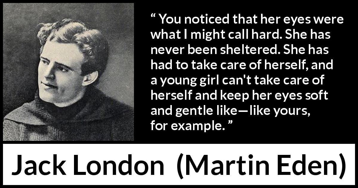Jack London quote about kindness from Martin Eden - You noticed that her eyes were what I might call hard. She has never been sheltered. She has had to take care of herself, and a young girl can't take care of herself and keep her eyes soft and gentle like—like yours, for example.