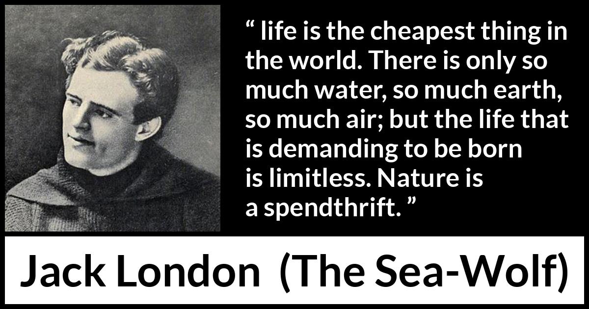 Jack London quote about life from The Sea-Wolf - life is the cheapest thing in the world. There is only so much water, so much earth, so much air; but the life that is demanding to be born is limitless. Nature is a spendthrift.