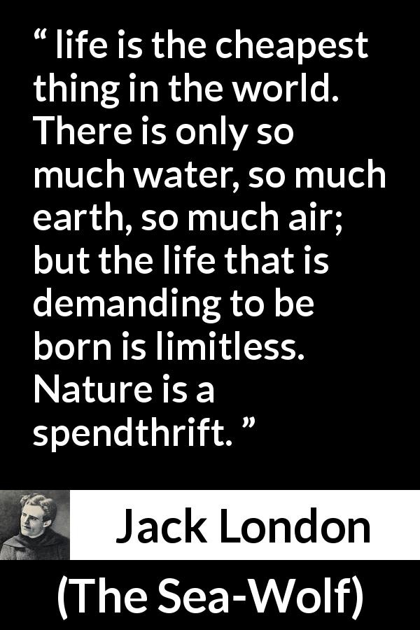 Jack London quote about life from The Sea-Wolf - life is the cheapest thing in the world. There is only so much water, so much earth, so much air; but the life that is demanding to be born is limitless. Nature is a spendthrift.