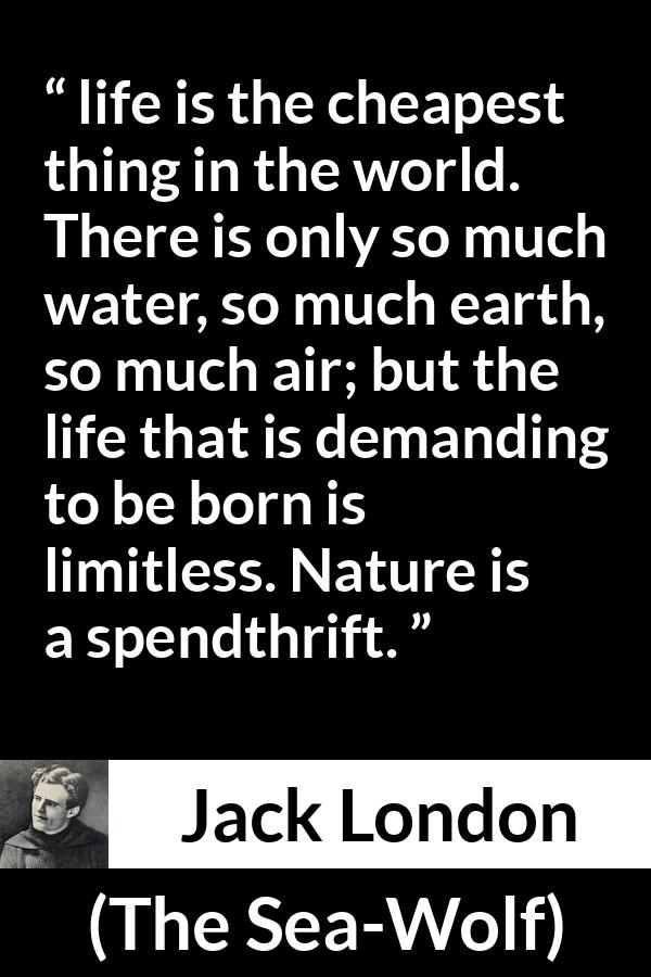 Jack London quote about life from The Sea-Wolf - life is the cheapest thing in the world. There is only so much water, so much earth, so much air; but the life that is demanding to be born is limitless. Nature is a spendthrift.