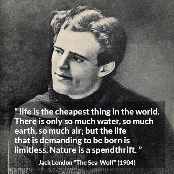 Jack London quote about life from The Sea-Wolf - life is the cheapest thing in the world. There is only so much water, so much earth, so much air; but the life that is demanding to be born is limitless. Nature is a spendthrift.