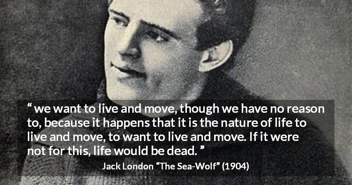Jack London quote about life from The Sea-Wolf - we want to live and move, though we have no reason to, because it happens that it is the nature of life to live and move, to want to live and move. If it were not for this, life would be dead.