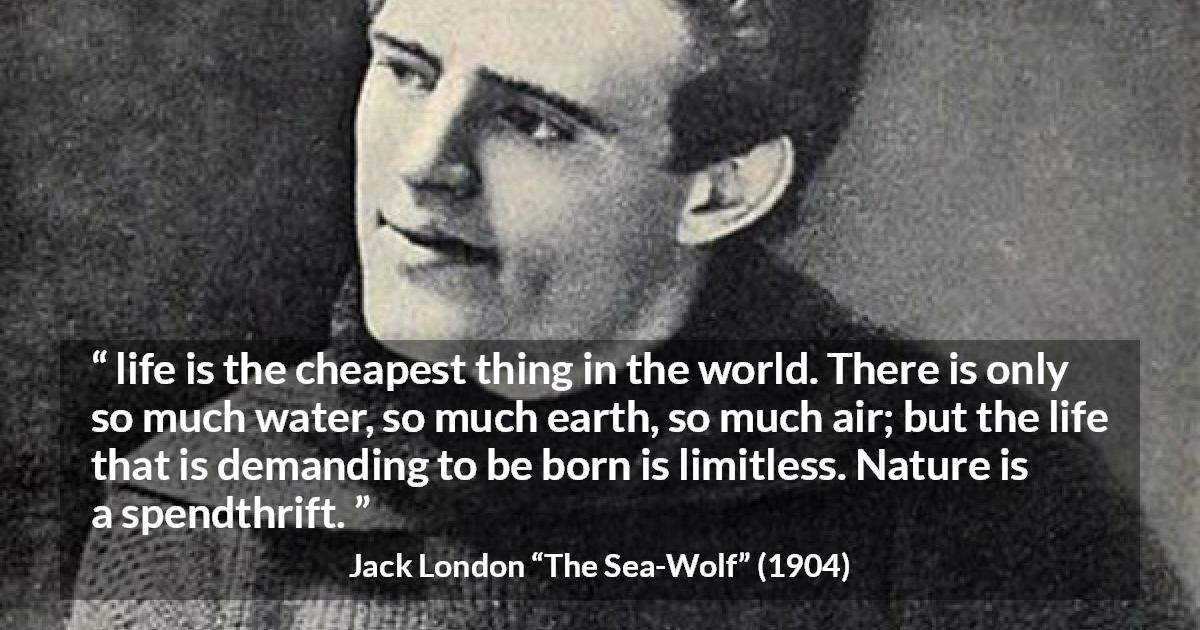 Jack London quote about life from The Sea-Wolf - life is the cheapest thing in the world. There is only so much water, so much earth, so much air; but the life that is demanding to be born is limitless. Nature is a spendthrift.