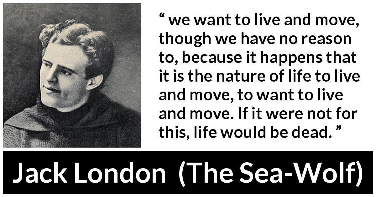 Jack London quote about life from The Sea-Wolf - we want to live and move, though we have no reason to, because it happens that it is the nature of life to live and move, to want to live and move. If it were not for this, life would be dead.