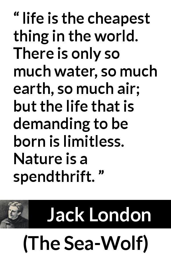 Jack London quote about life from The Sea-Wolf - life is the cheapest thing in the world. There is only so much water, so much earth, so much air; but the life that is demanding to be born is limitless. Nature is a spendthrift.