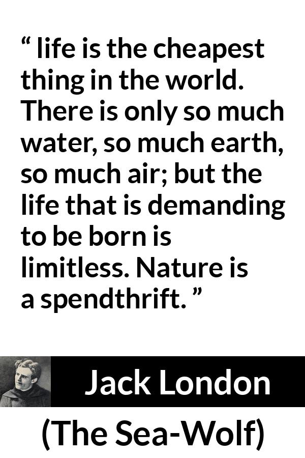 Jack London quote about life from The Sea-Wolf - life is the cheapest thing in the world. There is only so much water, so much earth, so much air; but the life that is demanding to be born is limitless. Nature is a spendthrift.