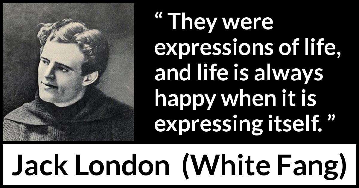 Jack London quote about life from White Fang - They were expressions of life, and life is always happy when it is expressing itself.