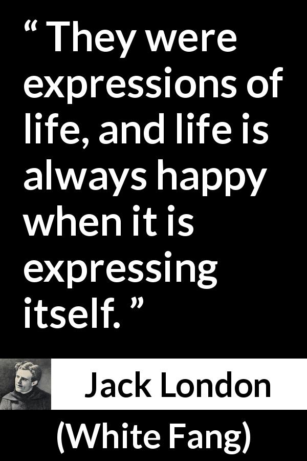 Jack London quote about life from White Fang - They were expressions of life, and life is always happy when it is expressing itself.