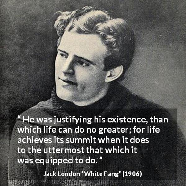Jack London quote about life from White Fang - He was justifying his existence, than which life can do no greater; for life achieves its summit when it does to the uttermost that which it was equipped to do.