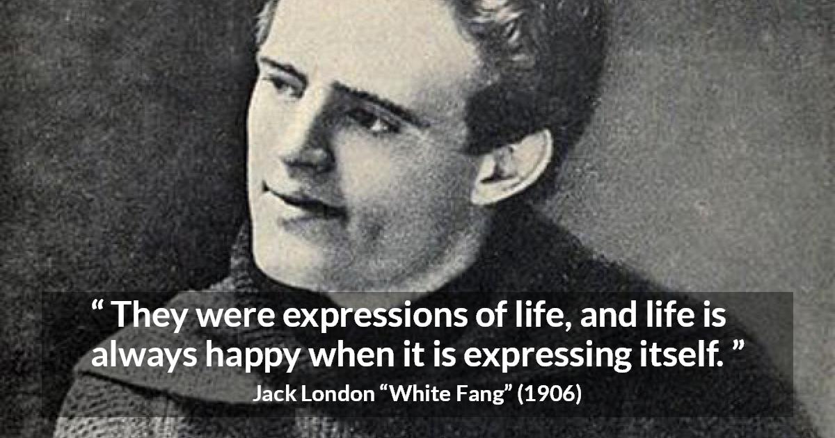 Jack London quote about life from White Fang - They were expressions of life, and life is always happy when it is expressing itself.