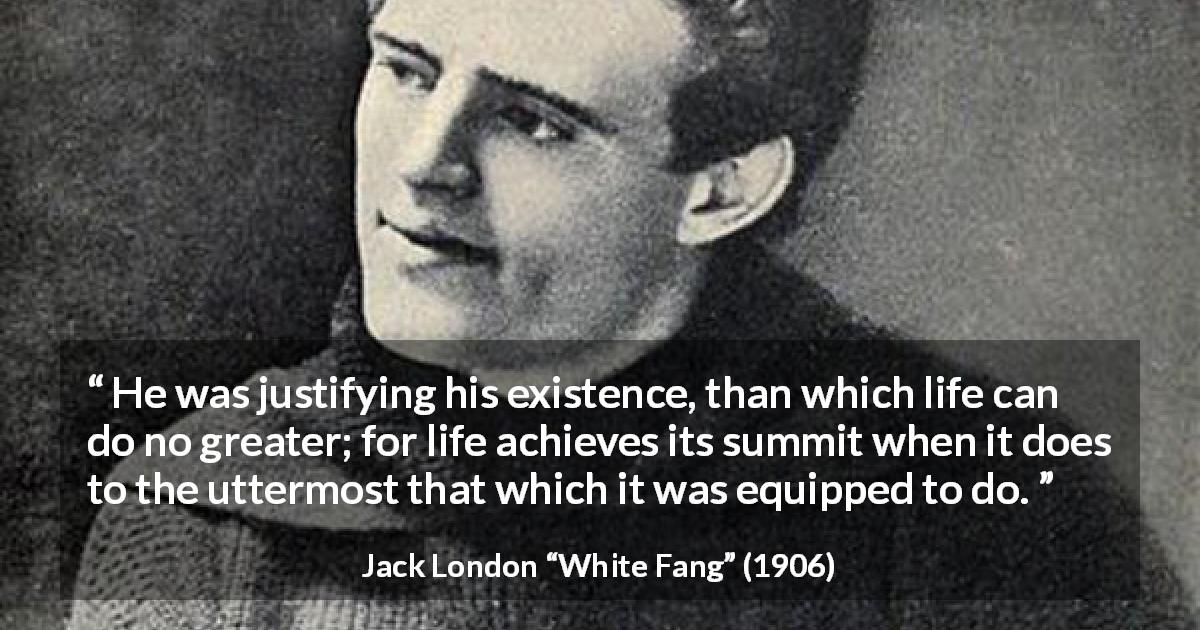 Jack London quote about life from White Fang - He was justifying his existence, than which life can do no greater; for life achieves its summit when it does to the uttermost that which it was equipped to do.