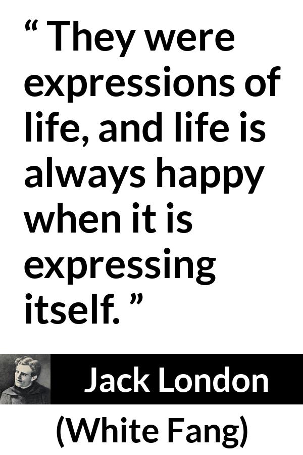 Jack London quote about life from White Fang - They were expressions of life, and life is always happy when it is expressing itself.