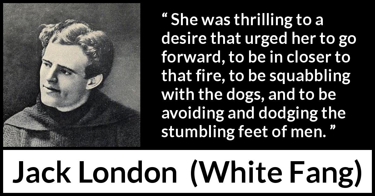 Jack London quote about men from White Fang - She was thrilling to a desire that urged her to go forward, to be in closer to that fire, to be squabbling with the dogs, and to be avoiding and dodging the stumbling feet of men.