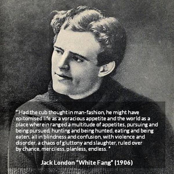 Jack London quote about nature from White Fang - Had the cub thought in man-fashion, he might have epitomised life as a voracious appetite and the world as a place wherein ranged a multitude of appetites, pursuing and being pursued, hunting and being hunted, eating and being eaten, all in blindness and confusion, with violence and disorder, a chaos of gluttony and slaughter, ruled over by chance, merciless, planless, endless.