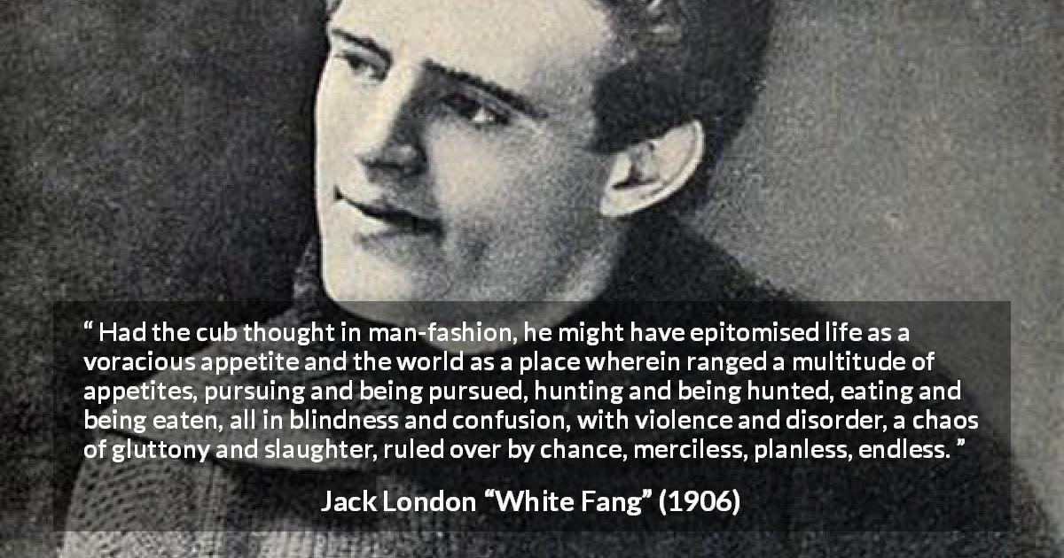 Jack London quote about nature from White Fang - Had the cub thought in man-fashion, he might have epitomised life as a voracious appetite and the world as a place wherein ranged a multitude of appetites, pursuing and being pursued, hunting and being hunted, eating and being eaten, all in blindness and confusion, with violence and disorder, a chaos of gluttony and slaughter, ruled over by chance, merciless, planless, endless.