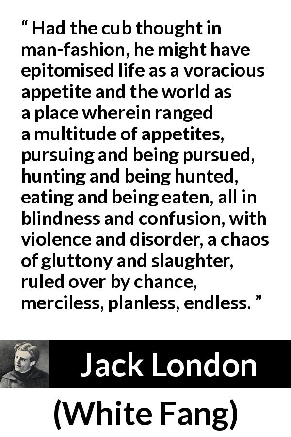Jack London quote about nature from White Fang - Had the cub thought in man-fashion, he might have epitomised life as a voracious appetite and the world as a place wherein ranged a multitude of appetites, pursuing and being pursued, hunting and being hunted, eating and being eaten, all in blindness and confusion, with violence and disorder, a chaos of gluttony and slaughter, ruled over by chance, merciless, planless, endless.