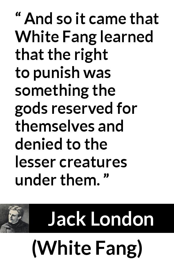 Jack London quote about punishment from White Fang - And so it came that White Fang learned that the right to punish was something the gods reserved for themselves and denied to the lesser creatures under them.