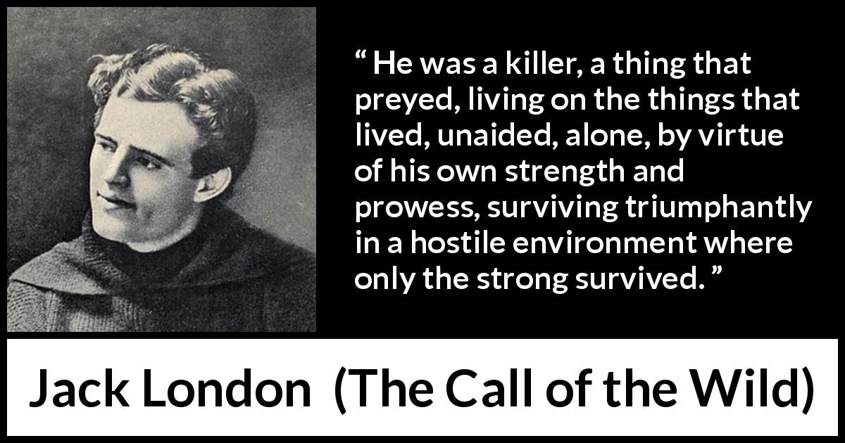 Jack London quote about strength from The Call of the Wild - He was a killer, a thing that preyed, living on the things that lived, unaided, alone, by virtue of his own strength and prowess, surviving triumphantly in a hostile environment where only the strong survived.