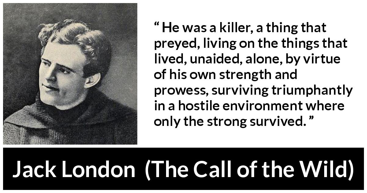 Jack London quote about strength from The Call of the Wild - He was a killer, a thing that preyed, living on the things that lived, unaided, alone, by virtue of his own strength and prowess, surviving triumphantly in a hostile environment where only the strong survived.