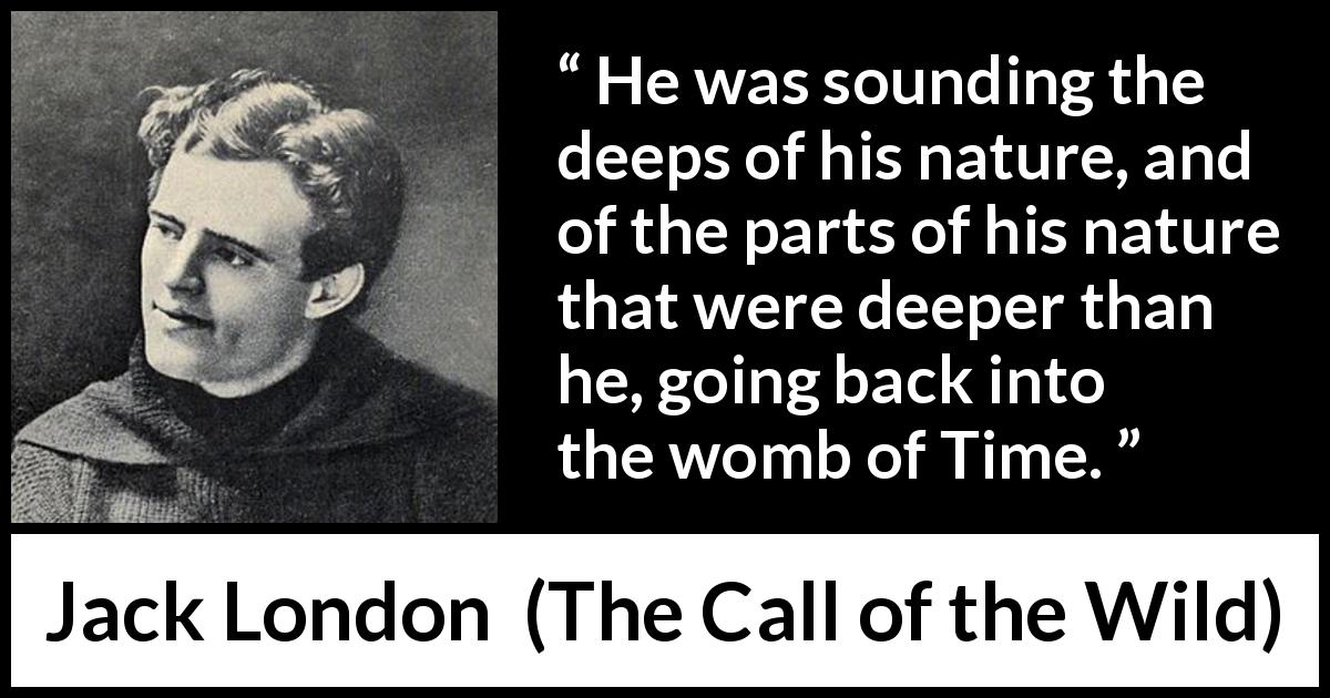 Jack London quote about time from The Call of the Wild - He was sounding the deeps of his nature, and of the parts of his nature that were deeper than he, going back into the womb of Time.