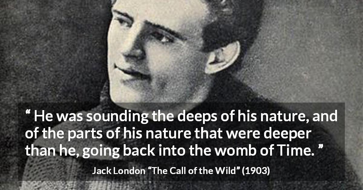 Jack London quote about time from The Call of the Wild - He was sounding the deeps of his nature, and of the parts of his nature that were deeper than he, going back into the womb of Time.