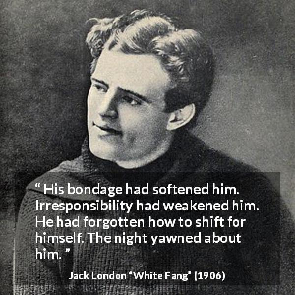 Jack London quote about weakness from White Fang - His bondage had softened him. Irresponsibility had weakened him. He had forgotten how to shift for himself. The night yawned about him.