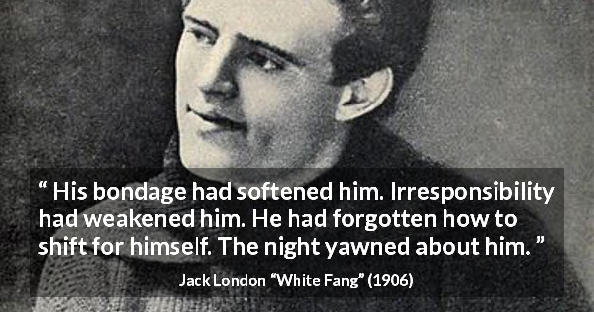 Jack London quote about weakness from White Fang - His bondage had softened him. Irresponsibility had weakened him. He had forgotten how to shift for himself. The night yawned about him.