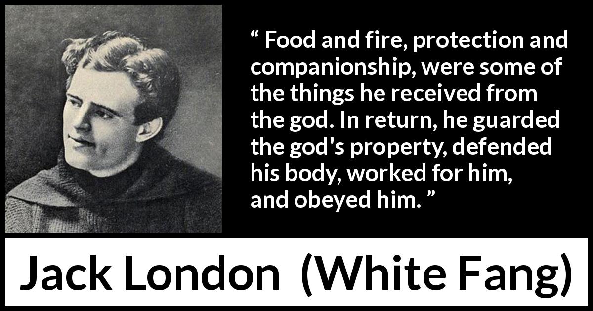 Jack London quote about work from White Fang - Food and fire, protection and companionship, were some of the things he received from the god. In return, he guarded the god's property, defended his body, worked for him, and obeyed him.