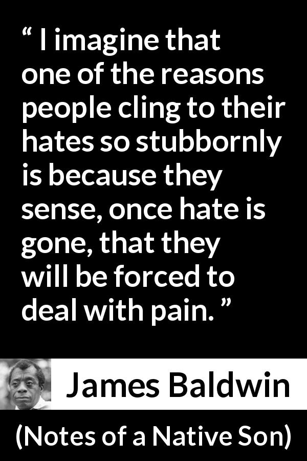 James Baldwin quote about fear from Notes of a Native Son - I imagine that one of the reasons people cling to their hates so stubbornly is because they sense, once hate is gone, that they will be forced to deal with pain.