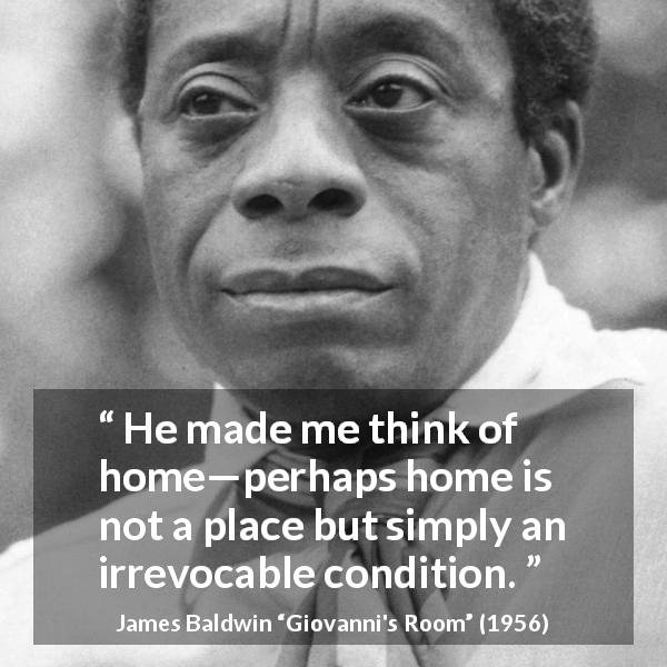 James Baldwin quote about home from Giovanni's Room - He made me think of home—perhaps home is not a place but simply an irrevocable condition.