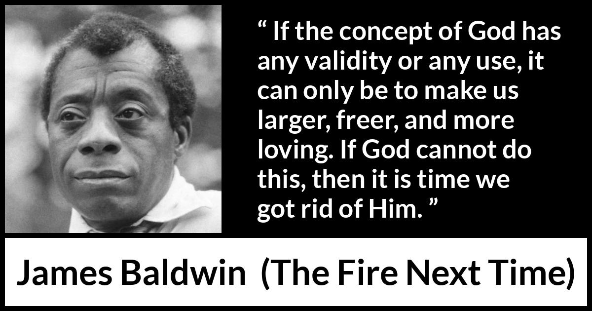 James Baldwin quote about love from The Fire Next Time - If the concept of God has any validity or any use, it can only be to make us larger, freer, and more loving. If God cannot do this, then it is time we got rid of Him.