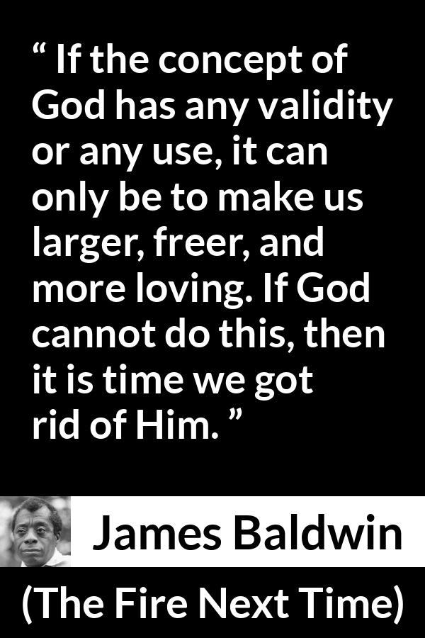 James Baldwin quote about love from The Fire Next Time - If the concept of God has any validity or any use, it can only be to make us larger, freer, and more loving. If God cannot do this, then it is time we got rid of Him.