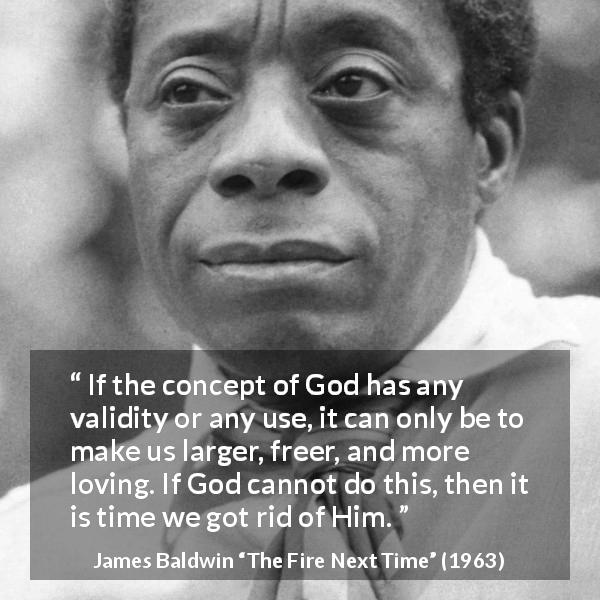 James Baldwin quote about love from The Fire Next Time - If the concept of God has any validity or any use, it can only be to make us larger, freer, and more loving. If God cannot do this, then it is time we got rid of Him.