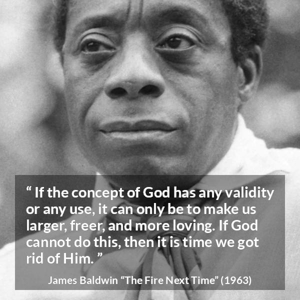 James Baldwin quote about love from The Fire Next Time - If the concept of God has any validity or any use, it can only be to make us larger, freer, and more loving. If God cannot do this, then it is time we got rid of Him.