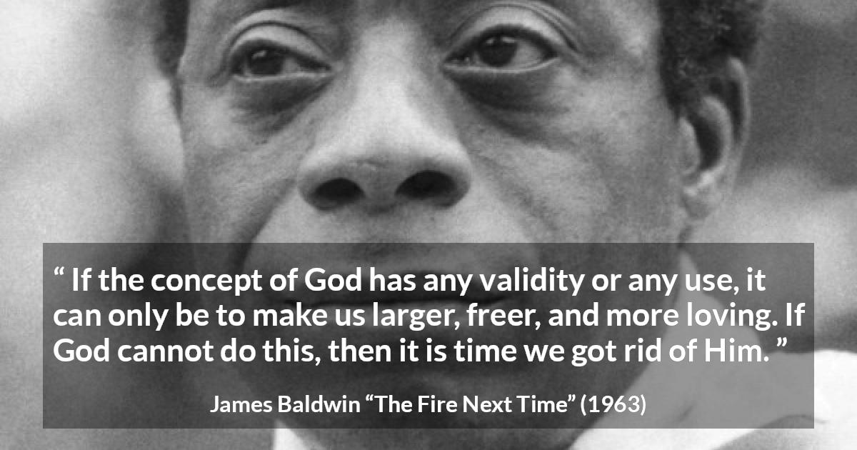 James Baldwin quote about love from The Fire Next Time - If the concept of God has any validity or any use, it can only be to make us larger, freer, and more loving. If God cannot do this, then it is time we got rid of Him.